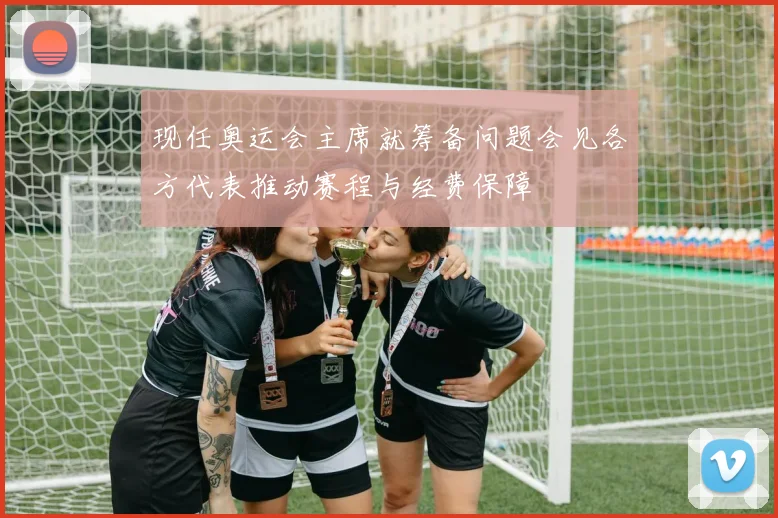 现任奥运会主席就筹备问题会见各方代表推动赛程与经费保障