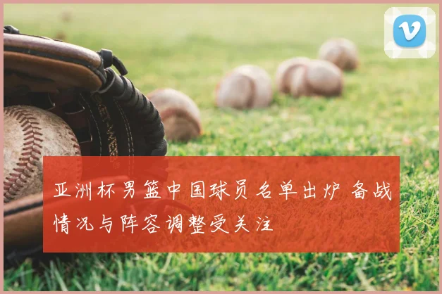 亚洲杯男篮中国球员名单出炉 备战情况与阵容调整受关注