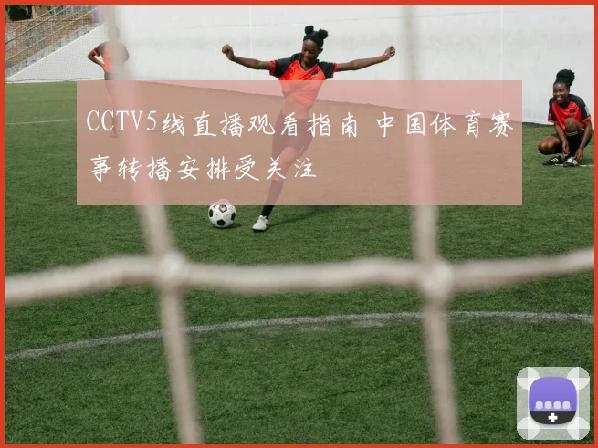 CCTV5线直播观看指南 中国体育赛事转播安排受关注