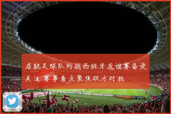 启航足球队约战西班牙友谊赛备受关注 赛事看点聚焦双方对抗