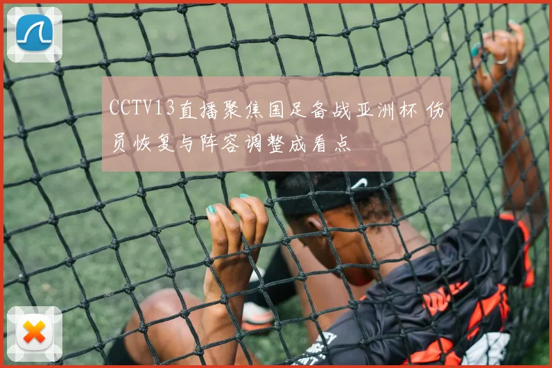 CCTV13直播聚焦国足备战亚洲杯 伤员恢复与阵容调整成看点