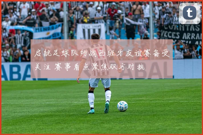 启航足球队约战西班牙友谊赛备受关注 赛事看点聚焦双方对抗