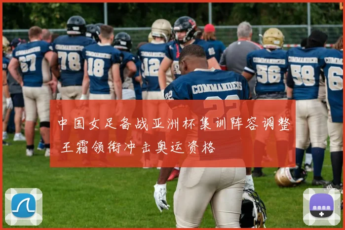 中国女足备战亚洲杯集训阵容调整 王霜领衔冲击奥运资格