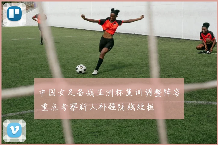 中国女足备战亚洲杯集训调整阵容 重点考察新人补强防线短板