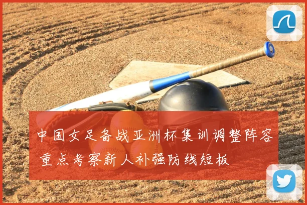 中国女足备战亚洲杯集训调整阵容 重点考察新人补强防线短板