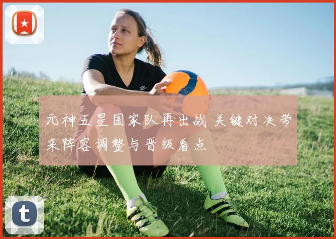 元神五星国家队再出战 关键对决带来阵容调整与晋级看点
