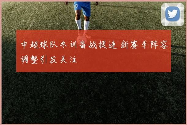中超球队冬训备战提速 新赛季阵容调整引发关注