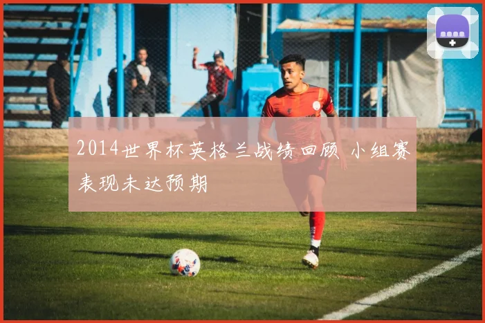 2014世界杯英格兰战绩回顾 小组赛表现未达预期