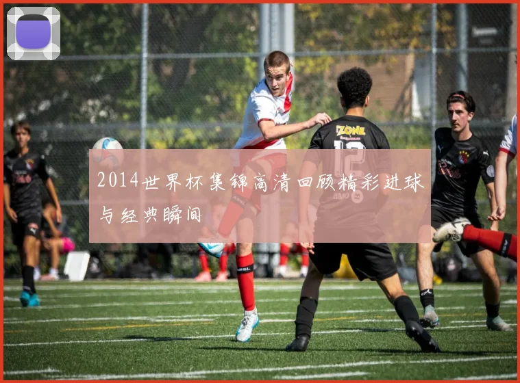 2014世界杯集锦高清回顾精彩进球与经典瞬间