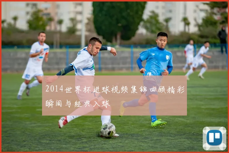 2014世界杯进球视频集锦回顾精彩瞬间与经典入球