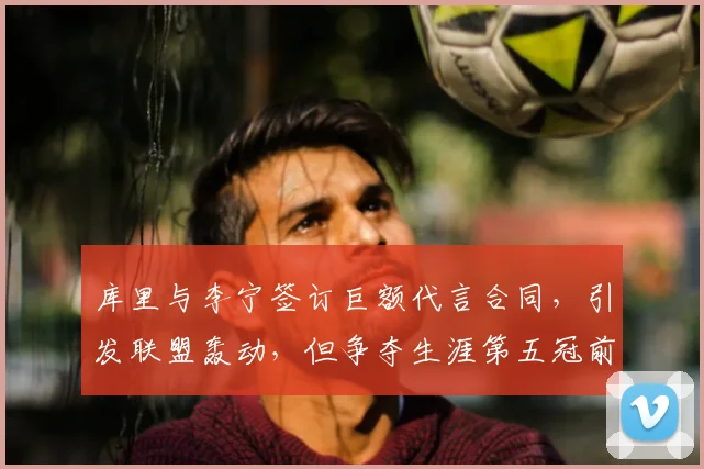 库里与李宁签订巨额代言合同，引发联盟轰动，但争夺生涯第五冠前景堪忧_1_CBA_NBA